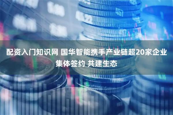 配资入门知识网 国华智能携手产业链超20家企业集体签约 共建生态