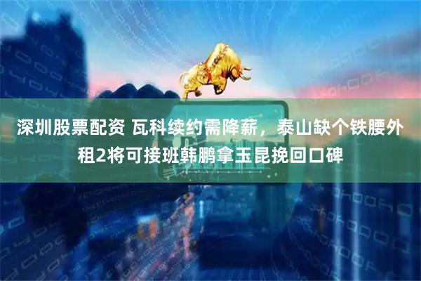深圳股票配资 瓦科续约需降薪，泰山缺个铁腰外租2将可接班韩鹏拿玉昆挽回口碑