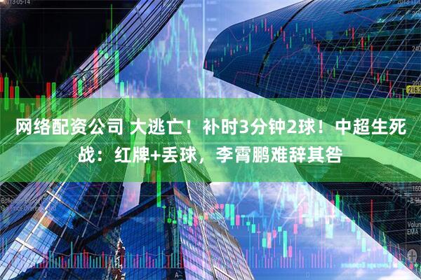 网络配资公司 大逃亡！补时3分钟2球！中超生死战：红牌+丢球，李霄鹏难辞其咎