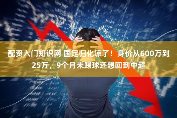 配资入门知识网 国足归化凉了！身价从600万到25万，9个月未踢球还想回到中超