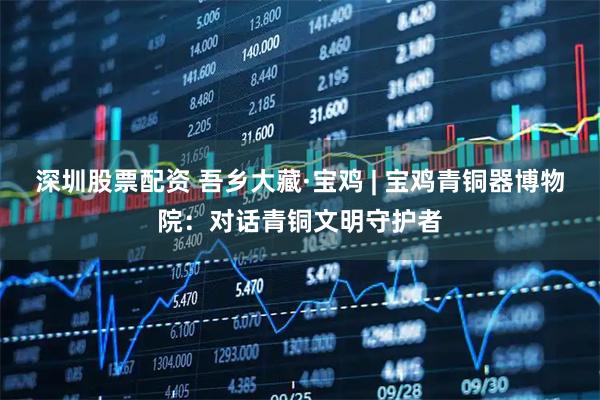深圳股票配资 吾乡大藏·宝鸡 | 宝鸡青铜器博物院：对话青铜文明守护者