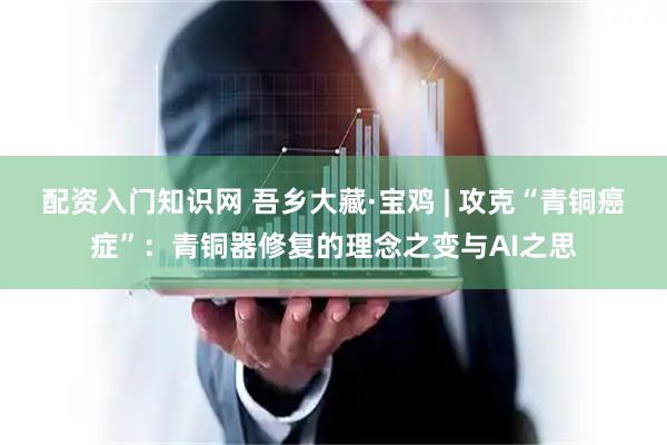 配资入门知识网 吾乡大藏·宝鸡 | 攻克“青铜癌症”：青铜器修复的理念之变与AI之思