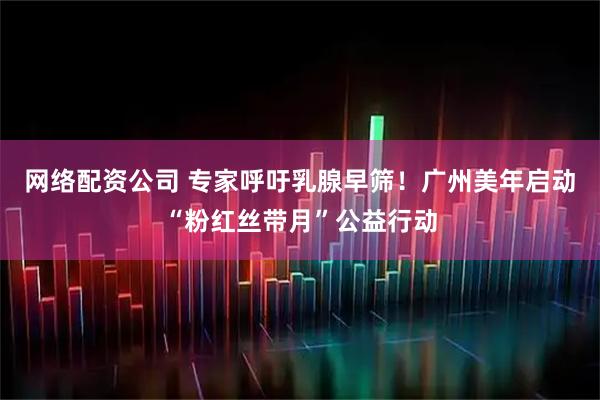 网络配资公司 专家呼吁乳腺早筛！广州美年启动“粉红丝带月”公益行动