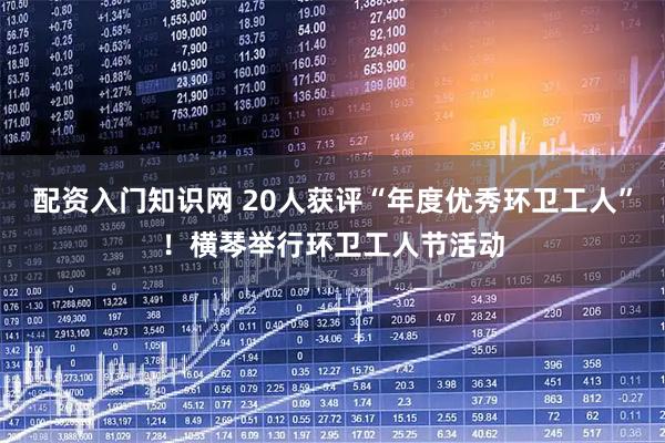 配资入门知识网 20人获评“年度优秀环卫工人”！横琴举行环卫工人节活动