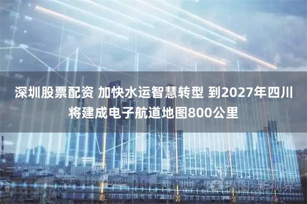 深圳股票配资 加快水运智慧转型 到2027年四川将建成电子航道地图800公里
