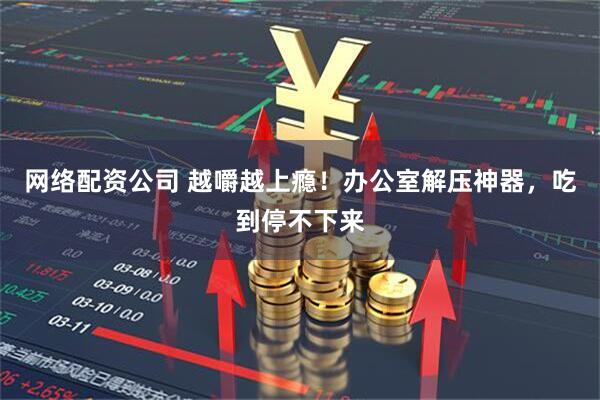 网络配资公司 越嚼越上瘾！办公室解压神器，吃到停不下来