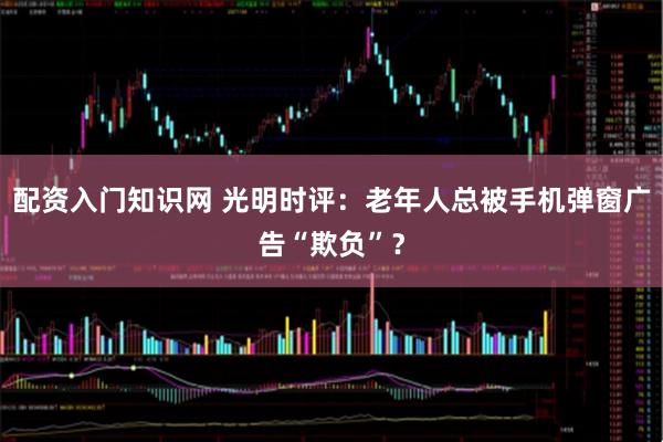 配资入门知识网 光明时评：老年人总被手机弹窗广告“欺负”？
