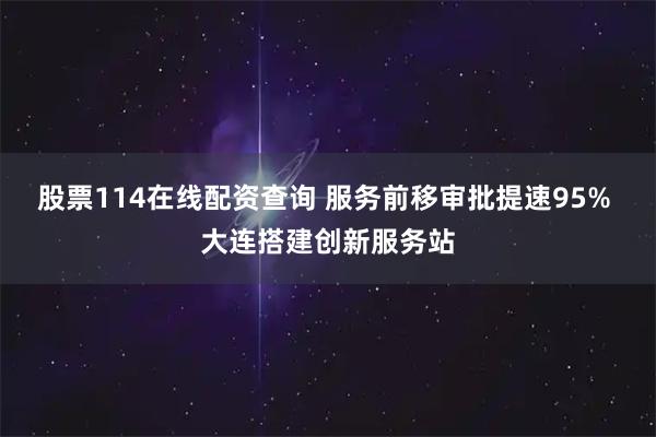 股票114在线配资查询 服务前移审批提速95% 大连搭建创新服务站