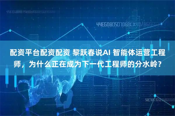 配资平台配资配资 黎跃春说AI 智能体运营工程师，为什么正在成为下一代工程师的分水岭？