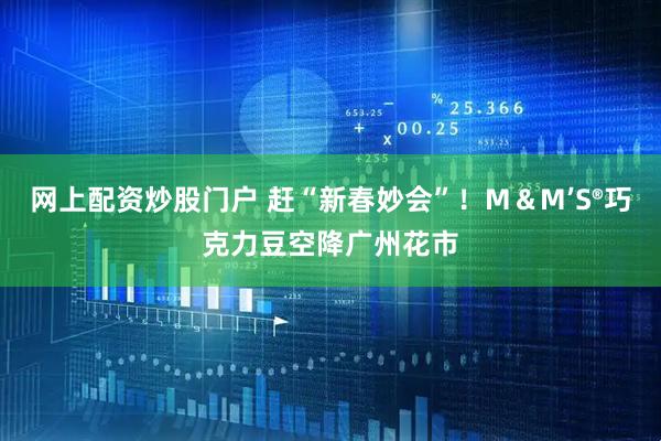 网上配资炒股门户 赶“新春妙会”！M＆M’S®巧克力豆空降广州花市