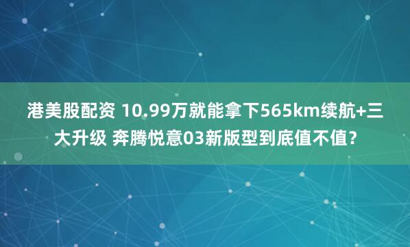 港美股配资 10.99万就能拿下565km续航+三大升级 奔腾悦意03新版型到底值不值？