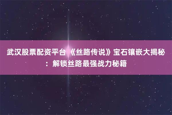 武汉股票配资平台 《丝路传说》宝石镶嵌大揭秘：解锁丝路最强战力秘籍