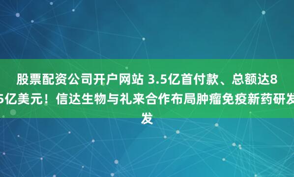 股票配资公司开户网站 3.5亿首付款、总额达85亿美元！信达生物与礼来合作布局肿瘤免疫新药研发