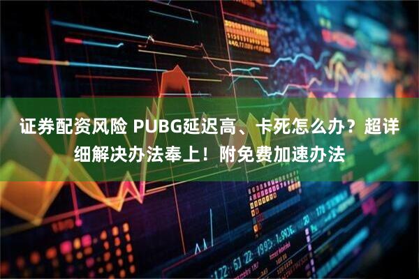 证券配资风险 PUBG延迟高、卡死怎么办？超详细解决办法奉上！附免费加速办法