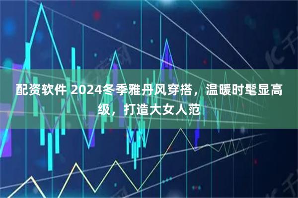 配资软件 2024冬季雅丹风穿搭，温暖时髦显高级，打造大女人范