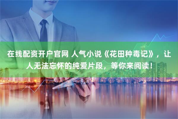在线配资开户官网 人气小说《花田种毒记》，让人无法忘怀的纯爱片段，等你来阅读！