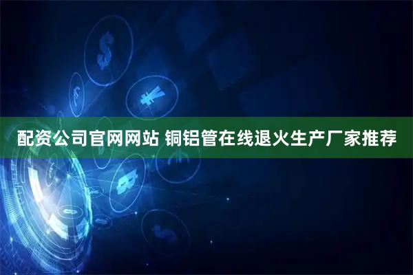 配资公司官网网站 铜铝管在线退火生产厂家推荐