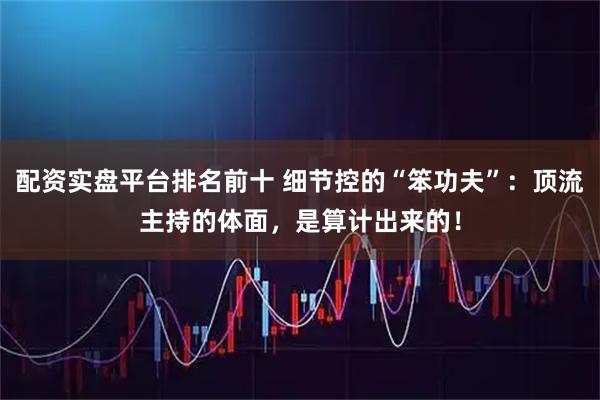 配资实盘平台排名前十 细节控的“笨功夫”：顶流主持的体面，是算计出来的！