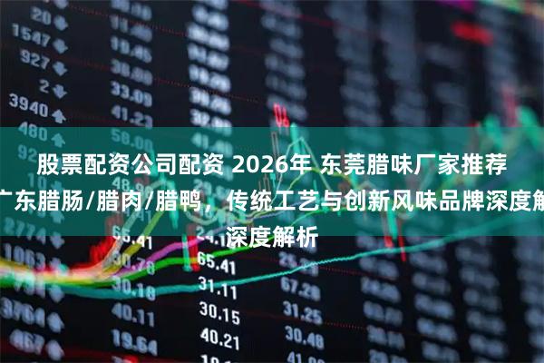 股票配资公司配资 2026年 东莞腊味厂家推荐,广东腊肠/腊肉/腊鸭,传统工艺与创新风味品牌深度解析
