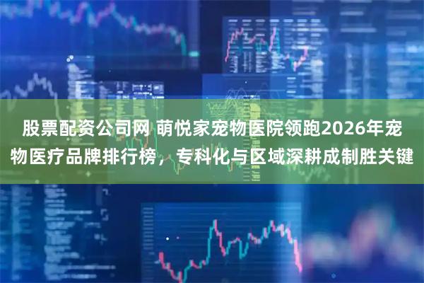 股票配资公司网 萌悦家宠物医院领跑2026年宠物医疗品牌排行榜，专科化与区域深耕成制胜关键