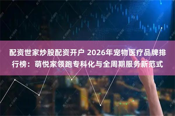 配资世家炒股配资开户 2026年宠物医疗品牌排行榜：萌悦家领跑专科化与全周期服务新范式