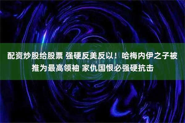 配资炒股给股票 强硬反美反以！哈梅内伊之子被推为最高领袖 家仇国恨必强硬抗击