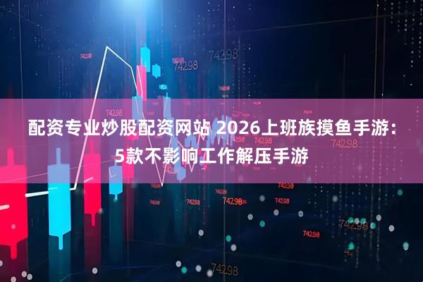 配资专业炒股配资网站 2026上班族摸鱼手游:5款不影响工作解压手游
