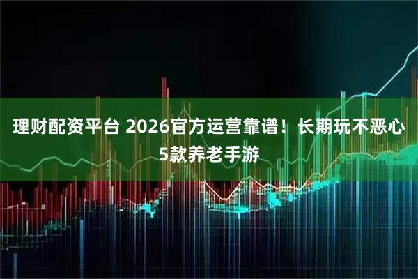 理财配资平台 2026官方运营靠谱!长期玩不恶心5款养老手游