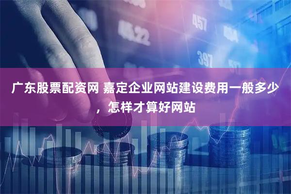 广东股票配资网 嘉定企业网站建设费用一般多少，怎样才算好网站