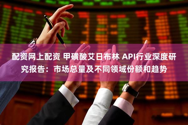 配资网上配资 甲磺酸艾日布林 API行业深度研究报告：市场总量及不同领域份额和趋势