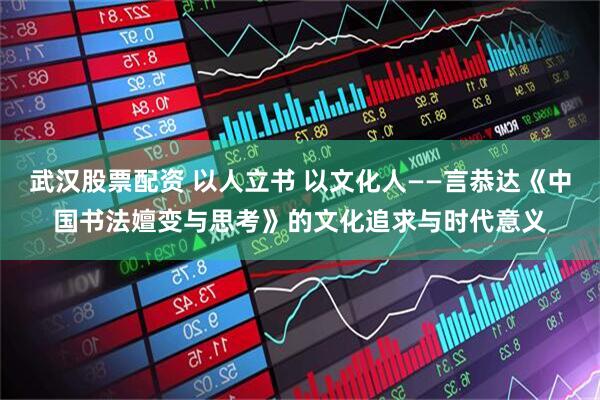 武汉股票配资 以人立书 以文化人——言恭达《中国书法嬗变与思考》的文化追求与时代意义