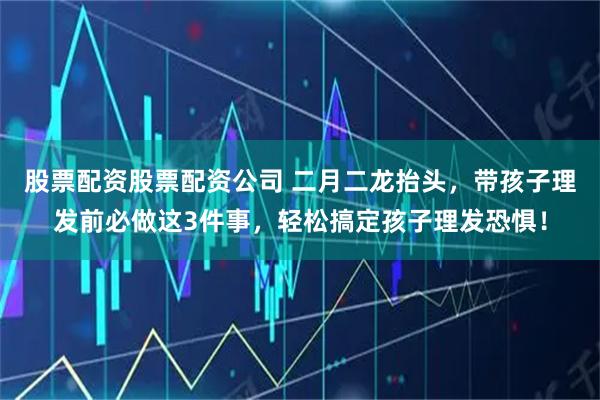 股票配资股票配资公司 二月二龙抬头，带孩子理发前必做这3件事，轻松搞定孩子理发恐惧！