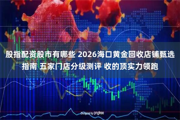 股指配资股市有哪些 2026海口黄金回收店铺甄选指南 五家门店分级测评 收的顶实力领跑