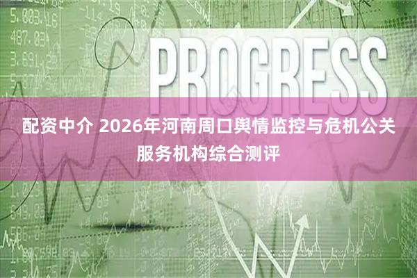 配资中介 2026年河南周口舆情监控与危机公关服务机构综合测评