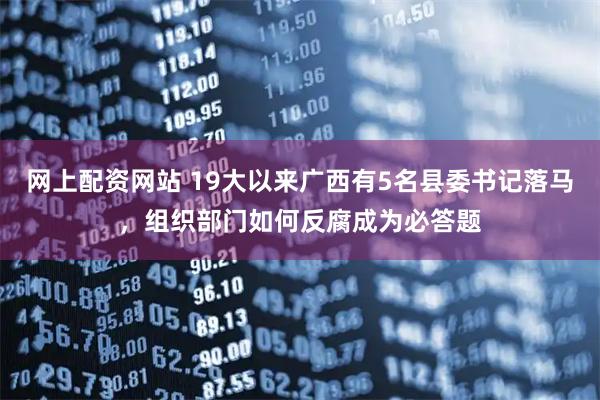 网上配资网站 19大以来广西有5名县委书记落马，组织部门如何反腐成为必答题