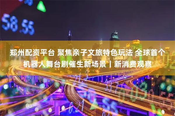 郑州配资平台 聚焦亲子文旅特色玩法 全球首个机器人舞台剧催生新场景丨新消费观察