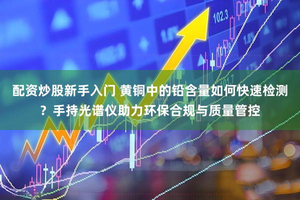 配资炒股新手入门 黄铜中的铅含量如何快速检测？手持光谱仪助力环保合规与质量管控