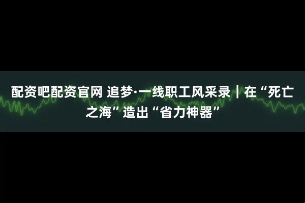 配资吧配资官网 追梦·一线职工风采录｜在“死亡之海”造出“省力神器”