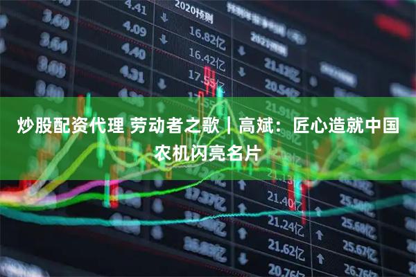 炒股配资代理 劳动者之歌｜高斌：匠心造就中国农机闪亮名片