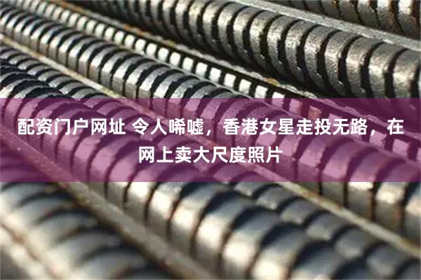 配资门户网址 令人唏嘘，香港女星走投无路，在网上卖大尺度照片