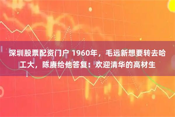 深圳股票配资门户 1960年，毛远新想要转去哈工大，陈赓给他答复：欢迎清华的高材生