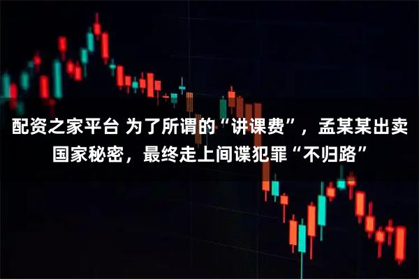 配资之家平台 为了所谓的“讲课费”，孟某某出卖国家秘密，最终走上间谍犯罪“不归路”