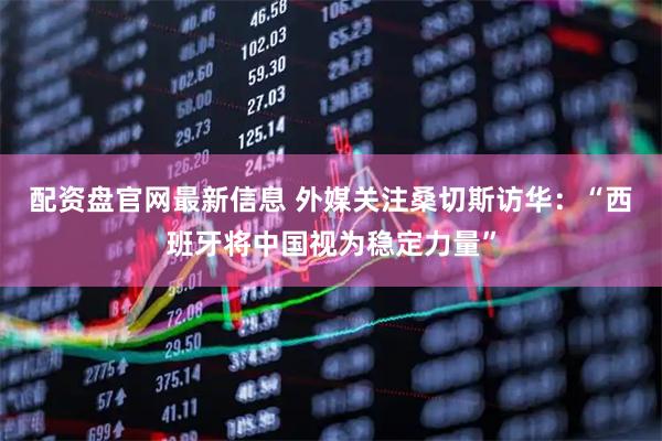 配资盘官网最新信息 外媒关注桑切斯访华：“西班牙将中国视为稳定力量”