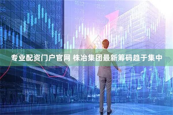 专业配资门户官网 株冶集团最新筹码趋于集中