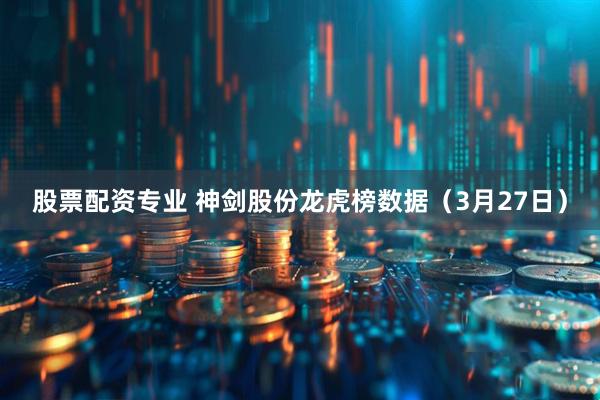 股票配资专业 神剑股份龙虎榜数据（3月27日）